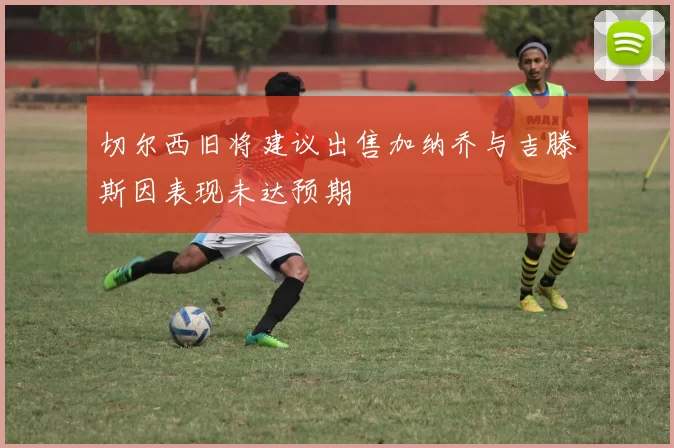 切尔西旧将建议出售加纳乔与吉滕斯因表现未达预期