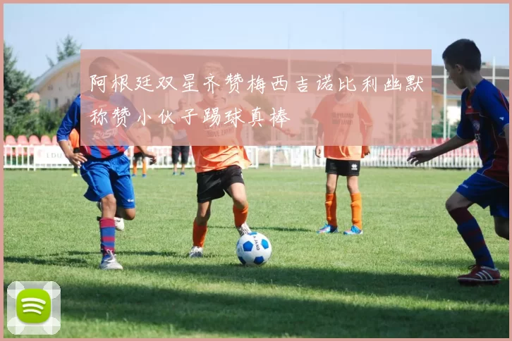 阿根廷双星齐赞梅西吉诺比利幽默称赞小伙子踢球真棒
