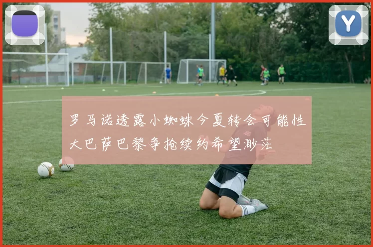 罗马诺透露小蜘蛛今夏转会可能性大巴萨巴黎争抢续约希望渺茫