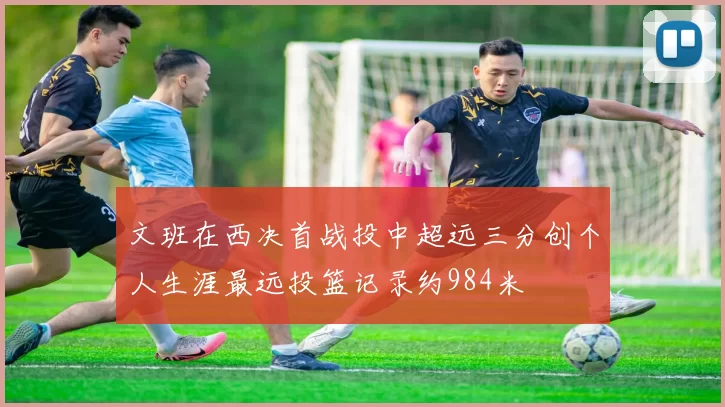 文班在西决首战投中超远三分创个人生涯最远投篮记录约984米