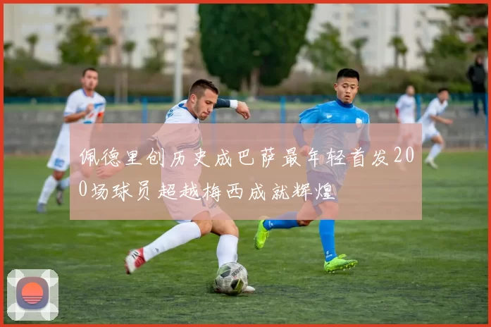 佩德里创历史成巴萨最年轻首发200场球员超越梅西成就辉煌