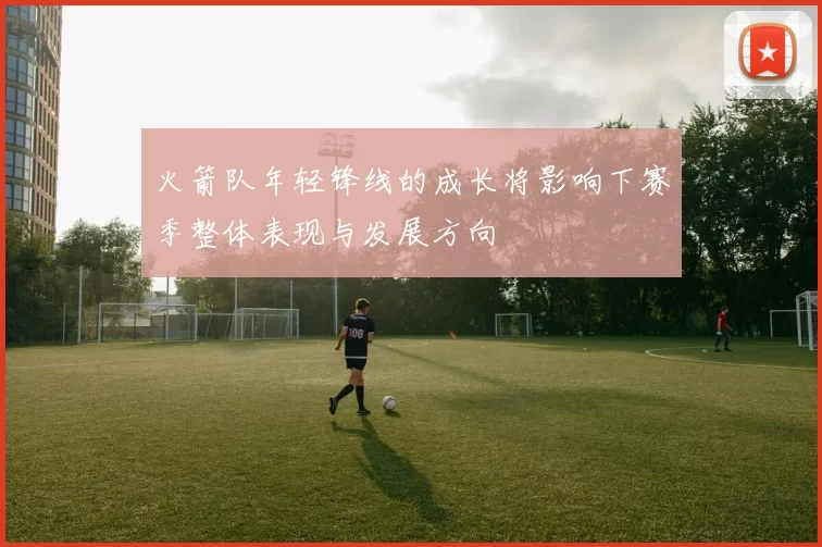 火箭队年轻锋线的成长将影响下赛季整体表现与发展方向