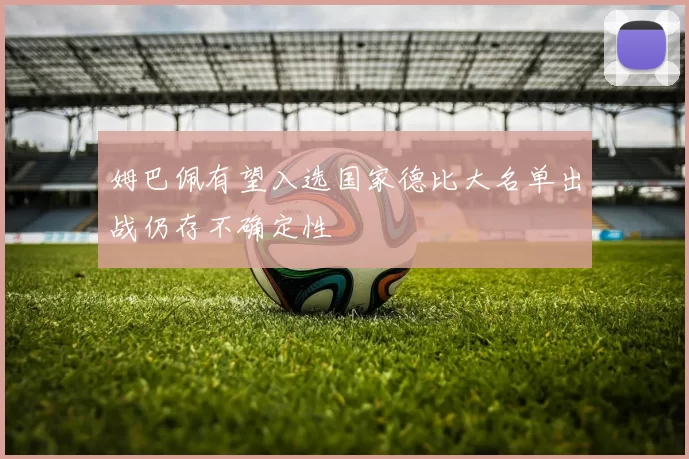 姆巴佩有望入选国家德比大名单出战仍存不确定性