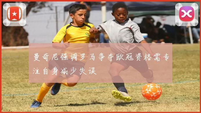 曼奇尼强调罗马争夺欧冠资格需专注自身减少失误