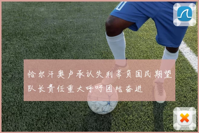 恰尔汗奥卢承认失利辜负国民期望队长责任重大呼吁团结奋进