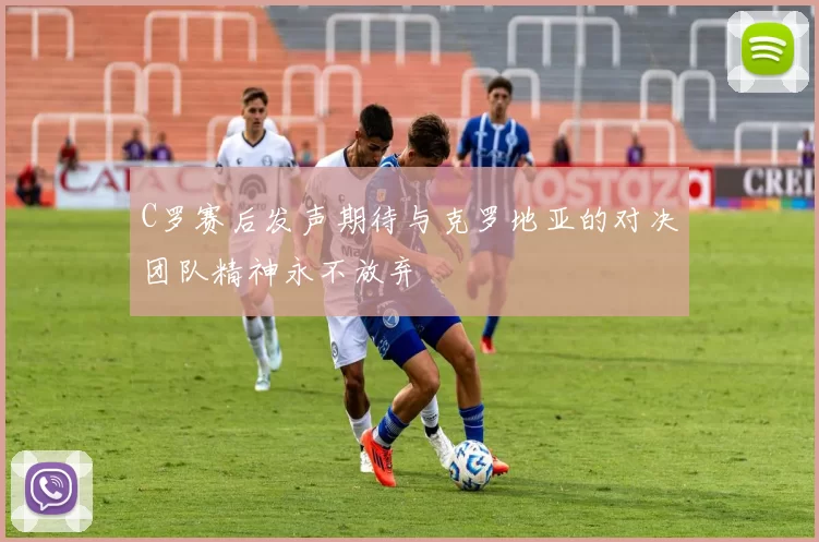 C罗赛后发声期待与克罗地亚的对决团队精神永不放弃