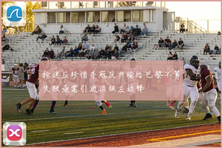 枪迷应珍惜夺冠庆典输给巴黎不算失败亟需引进顶级左边锋