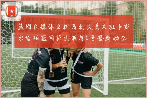 篮网自媒体分析马刺交易文班卡斯尔哈珀篮网获杰明与6号签新动态