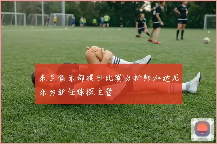 米兰俱乐部提升比赛分析师加迪尼尔为新任球探主管