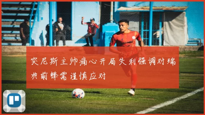 突尼斯主帅痛心开局失利强调对瑞典前锋需谨慎应对