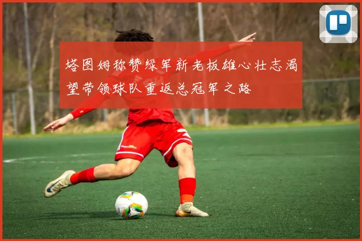 塔图姆称赞绿军新老板雄心壮志渴望带领球队重返总冠军之路