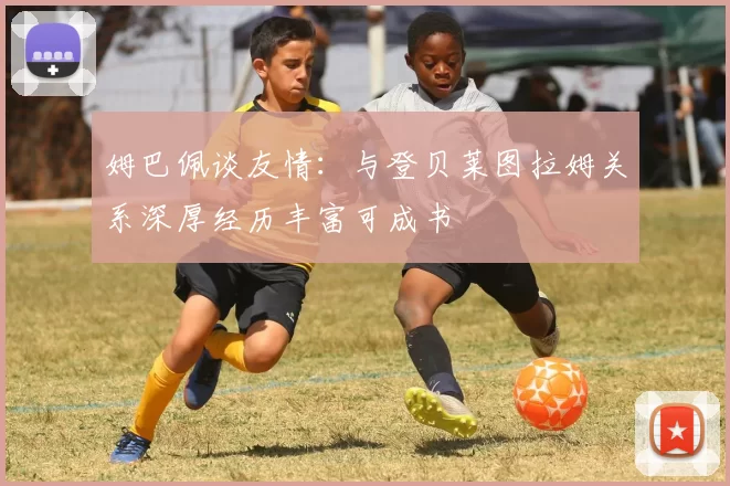 姆巴佩谈友情：与登贝莱图拉姆关系深厚经历丰富可成书